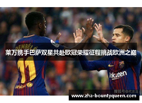 莱万携手巴萨双星共赴欧冠荣耀征程挑战欧洲之巅