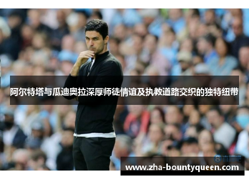 阿尔特塔与瓜迪奥拉深厚师徒情谊及执教道路交织的独特纽带