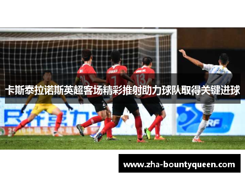 卡斯泰拉诺斯英超客场精彩推射助力球队取得关键进球