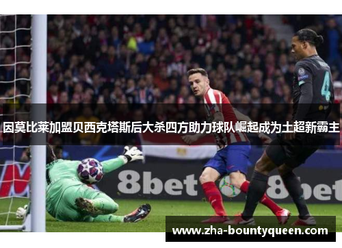因莫比莱加盟贝西克塔斯后大杀四方助力球队崛起成为土超新霸主 因莫比莱加盟贝西克塔斯后大杀四方助力球队崛起成为土超新霸主